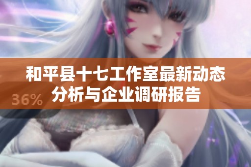 和平县十七工作室最新动态分析与企业调研报告