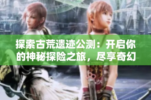 探索古荒遗迹公测：开启你的神秘探险之旅，尽享奇幻体验
