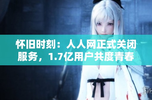 怀旧时刻：人人网正式关闭服务，1.7亿用户共度青春岁月
