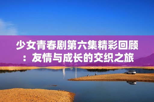 少女青春剧第六集精彩回顾：友情与成长的交织之旅
