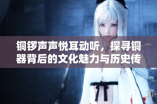 铜锣声声悦耳动听，探寻铜器背后的文化魅力与历史传承