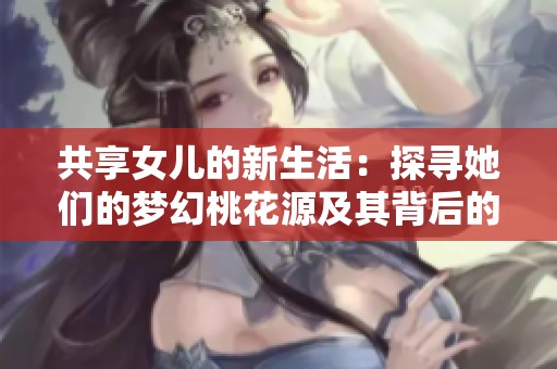 共享女儿的新生活：探寻她们的梦幻桃花源及其背后的故事