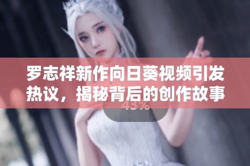 罗志祥新作向日葵视频引发热议，揭秘背后的创作故事与灵感来源