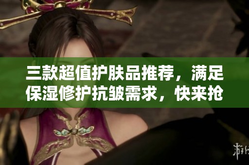 三款超值护肤品推荐，满足保湿修护抗皱需求，快来抢购优惠！