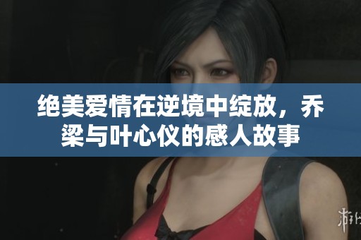 绝美爱情在逆境中绽放，乔梁与叶心仪的感人故事