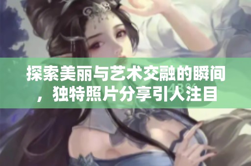 探索美丽与艺术交融的瞬间，独特照片分享引人注目