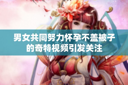 男女共同努力怀孕不盖被子的奇特视频引发关注