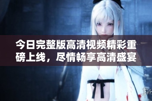 今日完整版高清视频精彩重磅上线，尽情畅享高清盛宴