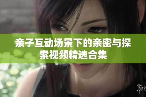 亲子互动场景下的亲密与探索视频精选合集