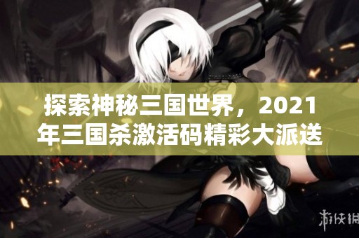 探索神秘三国世界，2021年三国杀激活码精彩大派送等你来拿！