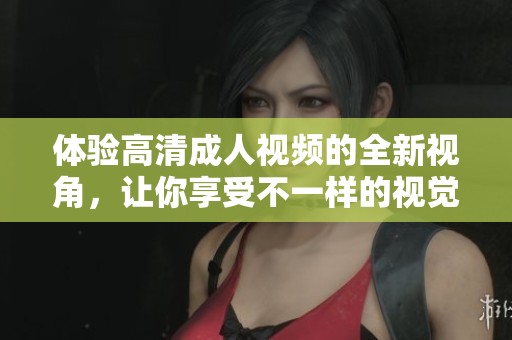 体验高清成人视频的全新视角，让你享受不一样的视觉盛宴