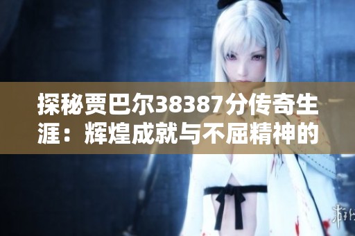 探秘贾巴尔38387分传奇生涯：辉煌成就与不屈精神的背后