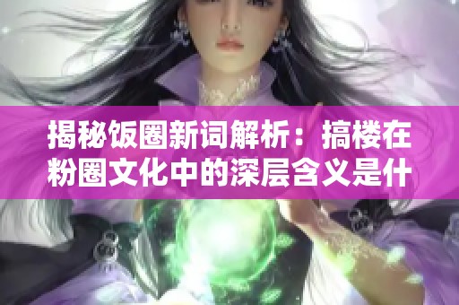揭秘饭圈新词解析：搞楼在粉圈文化中的深层含义是什么