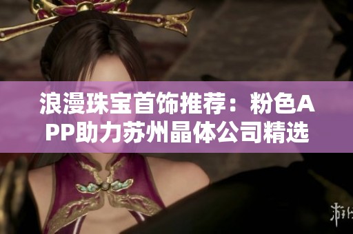 浪漫珠宝首饰推荐：粉色APP助力苏州晶体公司精选精品展示