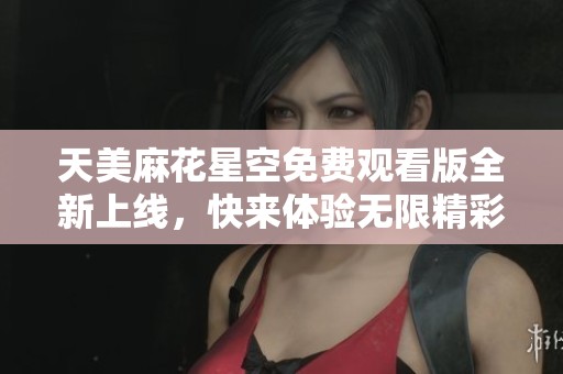 天美麻花星空免费观看版全新上线，快来体验无限精彩！