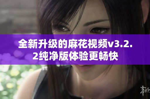 全新升级的麻花视频v3.2.2纯净版体验更畅快