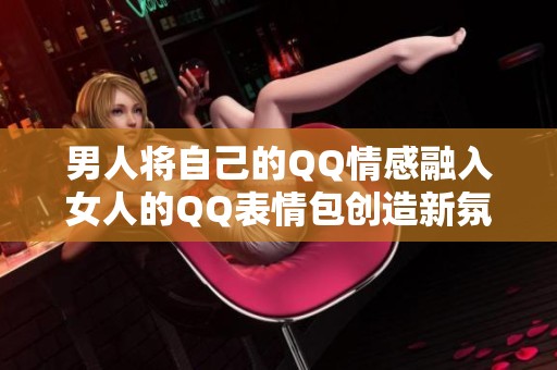 男人将自己的QQ情感融入女人的QQ表情包创造新氛围
