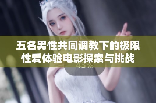 五名男性共同调教下的极限性爱体验电影探索与挑战