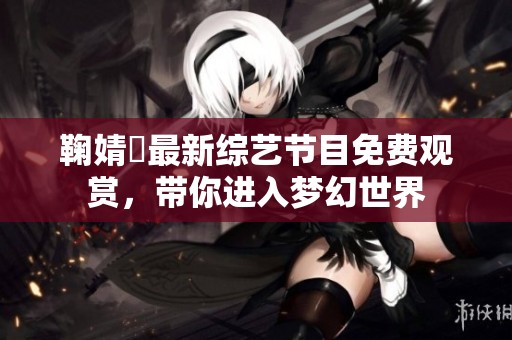 鞠婧祎最新综艺节目免费观赏，带你进入梦幻世界
