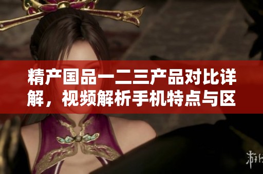 精产国品一二三产品对比详解，视频解析手机特点与区别