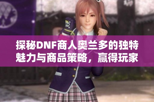 探秘DNF商人奥兰多的独特魅力与商品策略，赢得玩家青睐的秘诀