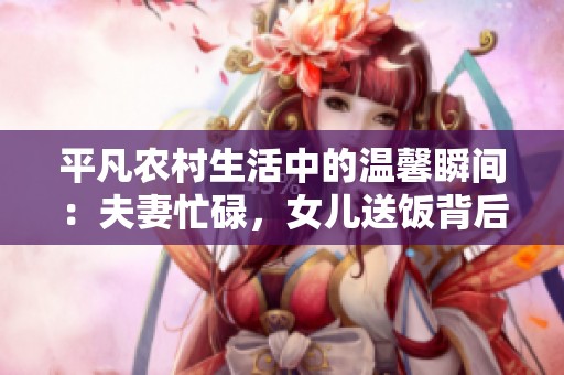 平凡农村生活中的温馨瞬间：夫妻忙碌，女儿送饭背后的深意