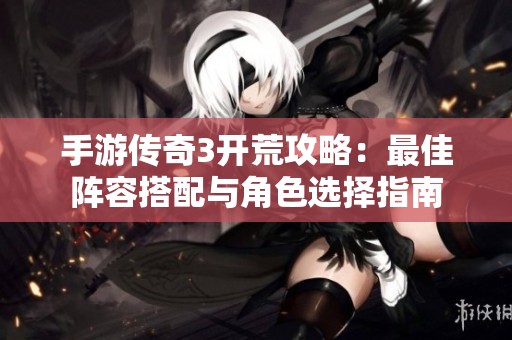 手游传奇3开荒攻略：最佳阵容搭配与角色选择指南