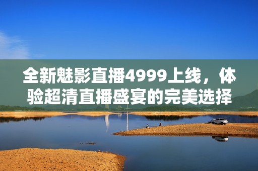 全新魅影直播4999上线，体验超清直播盛宴的完美选择