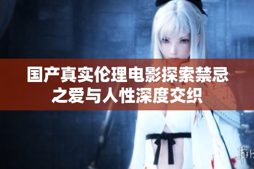 国产真实伦理电影探索禁忌之爱与人性深度交织