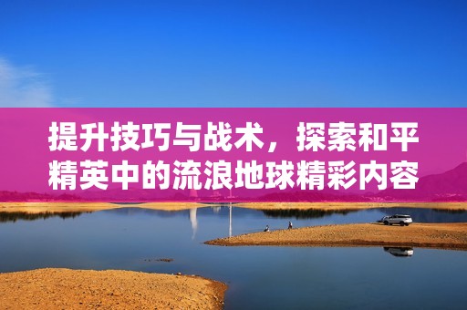 提升技巧与战术，探索和平精英中的流浪地球精彩内容分析