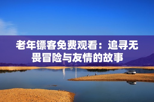 老年镖客免费观看：追寻无畏冒险与友情的故事