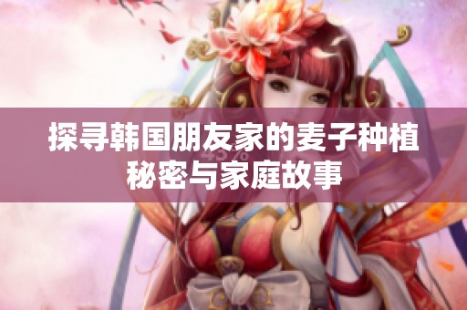 探寻韩国朋友家的麦子种植秘密与家庭故事