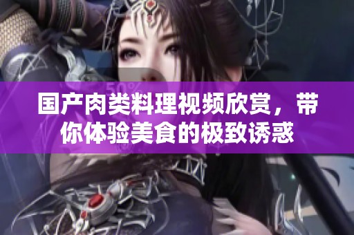国产肉类料理视频欣赏，带你体验美食的极致诱惑