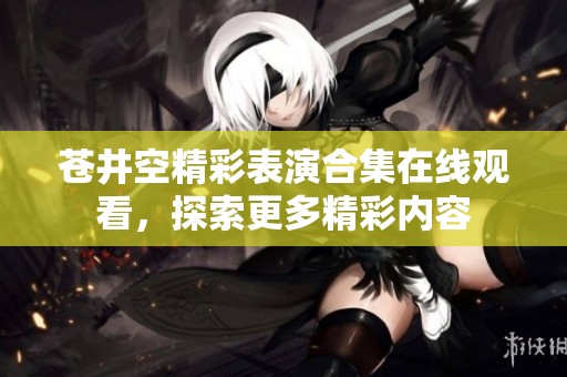 苍井空精彩表演合集在线观看，探索更多精彩内容