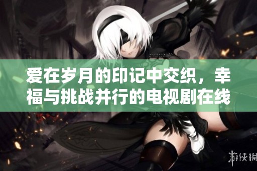 爱在岁月的印记中交织，幸福与挑战并行的电视剧在线看版