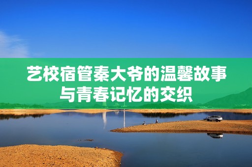 艺校宿管秦大爷的温馨故事与青春记忆的交织