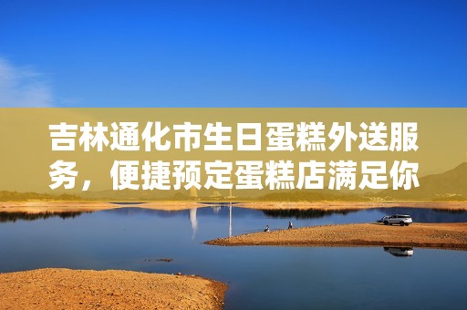 吉林通化市生日蛋糕外送服务，便捷预定蛋糕店满足你的庆祝需求