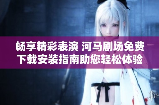 畅享精彩表演 河马剧场免费下载安装指南助您轻松体验