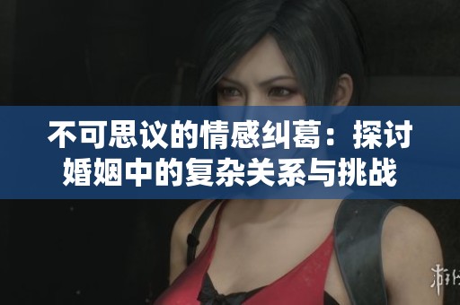 不可思议的情感纠葛：探讨婚姻中的复杂关系与挑战