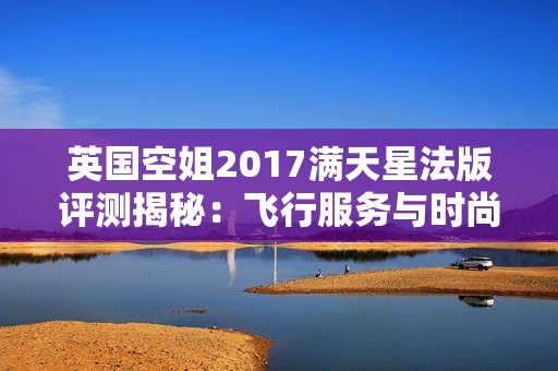 英国空姐2017满天星法版评测揭秘：飞行服务与时尚的完美结合