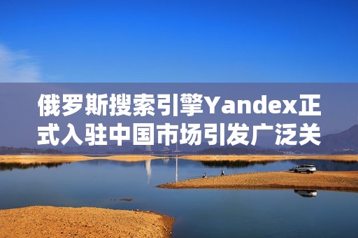 俄罗斯搜索引擎Yandex正式入驻中国市场引发广泛关注
