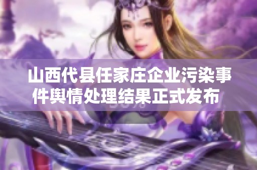 山西代县任家庄企业污染事件舆情处理结果正式发布 解读调查详情