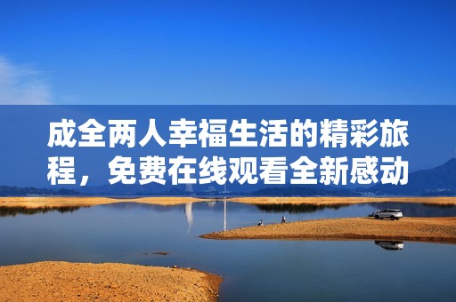成全两人幸福生活的精彩旅程，免费在线观看全新感动故事