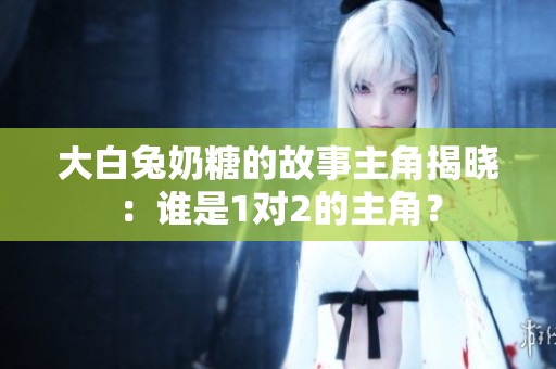 大白兔奶糖的故事主角揭晓：谁是1对2的主角？