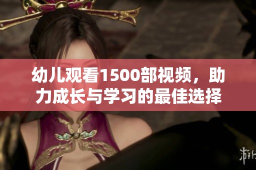 幼儿观看1500部视频，助力成长与学习的最佳选择