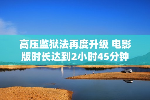 高压监狱法再度升级 电影版时长达到2小时45分钟