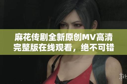 麻花传剧全新原创MV高清完整版在线观看，绝不可错过的精彩内容