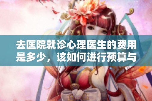 去医院就诊心理医生的费用是多少，该如何进行预算与准备