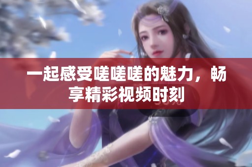 一起感受嗟嗟嗟的魅力，畅享精彩视频时刻