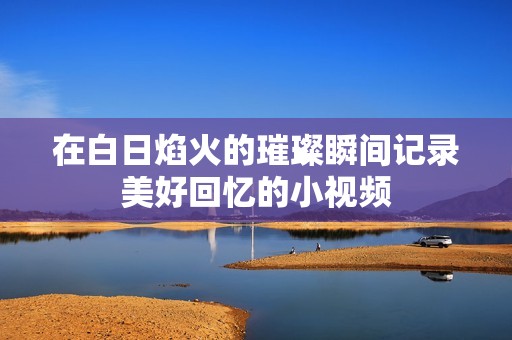 在白日焰火的璀璨瞬间记录美好回忆的小视频
